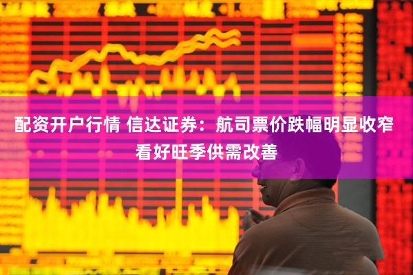 配资开户行情 信达证券：航司票价跌幅明显收窄 看好旺季供需改善