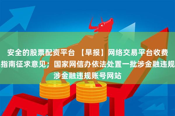安全的股票配资平台 【早报】网络交易平台收费行为合规指南征求意见；国家网信办依法处置一批涉金融违规账号网站