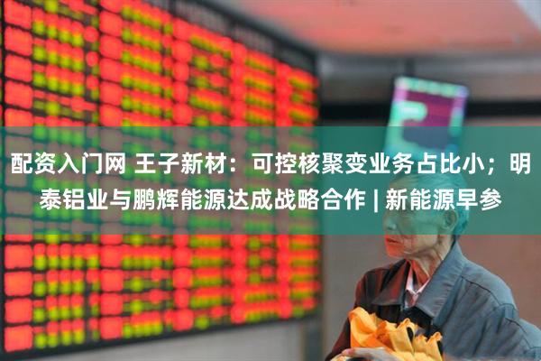 配资入门网 王子新材：可控核聚变业务占比小；明泰铝业与鹏辉能源达成战略合作 | 新能源早参