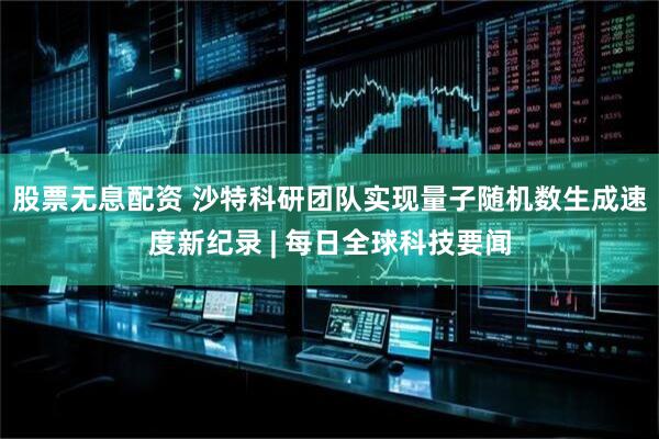 股票无息配资 沙特科研团队实现量子随机数生成速度新纪录 | 每日全球科技要闻