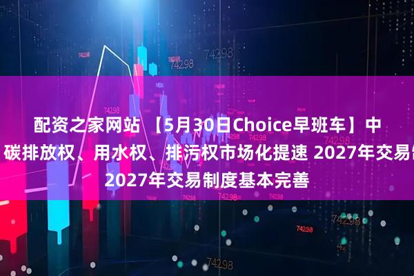 配资之家网站 【5月30日Choice早班车】中办国办发文：碳排放权、用水权、排污权市场化提速 2027年交易制度基本完善