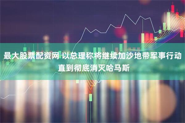 最大股票配资网 以总理称将继续加沙地带军事行动 直到彻底消灭哈马斯