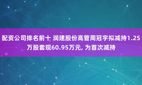 配资公司排名前十 润建股份高管周冠宇拟减持1.25万股套现60.95万元, 为首次减持
