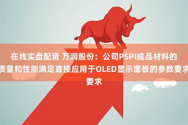 在线实盘配资 万润股份：公司PSPI成品材料的质量和性能满足直接应用于OLED显示面板的参数要求