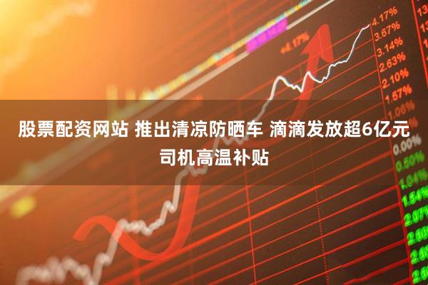 股票配资网站 推出清凉防晒车 滴滴发放超6亿元司机高温补贴