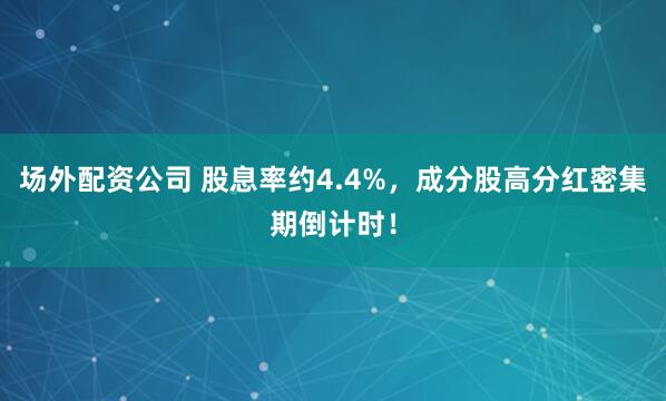 场外配资公司 股息率约4.4%，成分股高分红密集期倒计时！