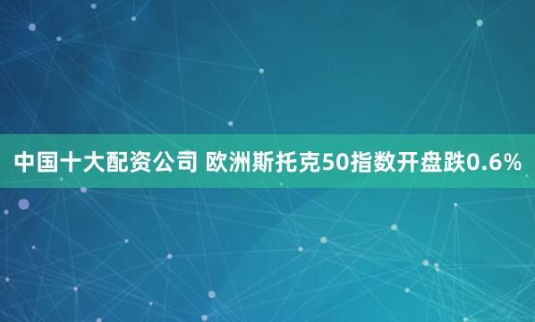 中国十大配资公司 欧洲斯托克50指数开盘跌0.6%