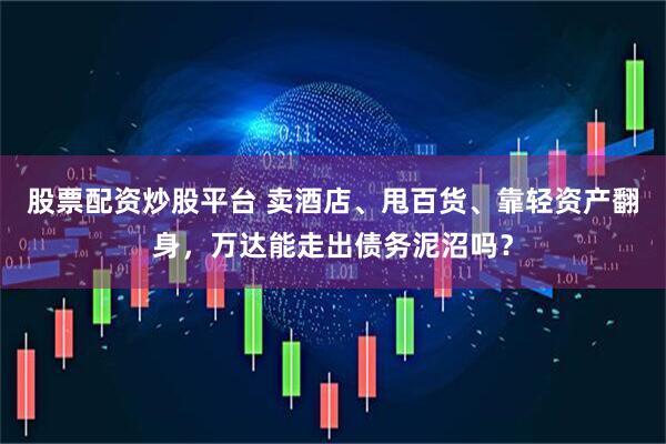 股票配资炒股平台 卖酒店、甩百货、靠轻资产翻身，万达能走出债务泥沼吗？