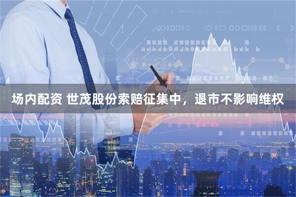 场内配资 世茂股份索赔征集中，退市不影响维权
