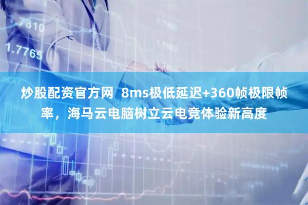 炒股配资官方网  8ms极低延迟+360帧极限帧率，海马云电脑树立云电竞体验新高度