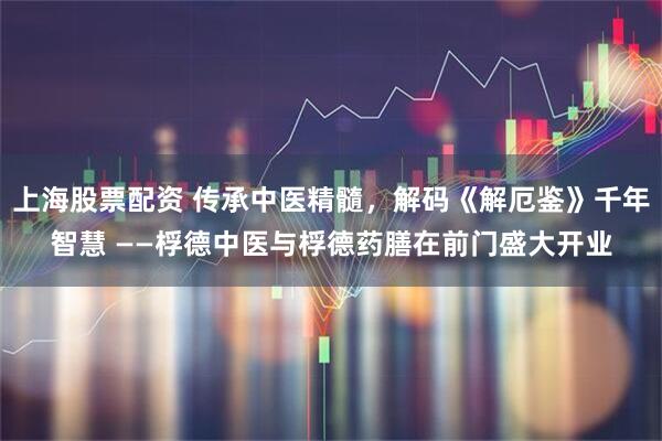 上海股票配资 传承中医精髓，解码《解厄鉴》千年智慧 ——桴德中医与桴德药膳在前门盛大开业