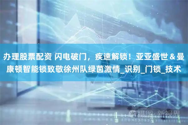 办理股票配资 闪电破门，疾速解锁！亚亚盛世＆曼康顿智能锁致敬徐州队绿茵激情_识别_门锁_技术